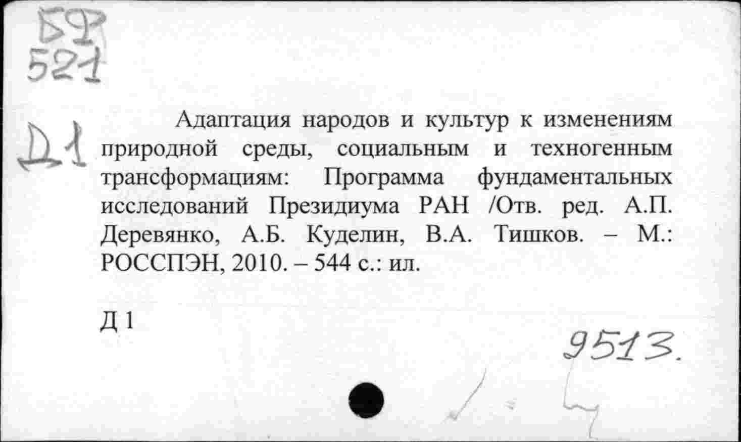 ﻿ST
52d
M
Адаптация народов и культур к изменениям природной среды, социальным и техногенным трансформациям: Программа фундаментальных исследований Президиума РАН /Отв. ред. А.П. Деревянко, А.Б. Куделин, В.А. Тишков. - М.: РОССПЭН, 2010. - 544 с.: ил.
Д1
